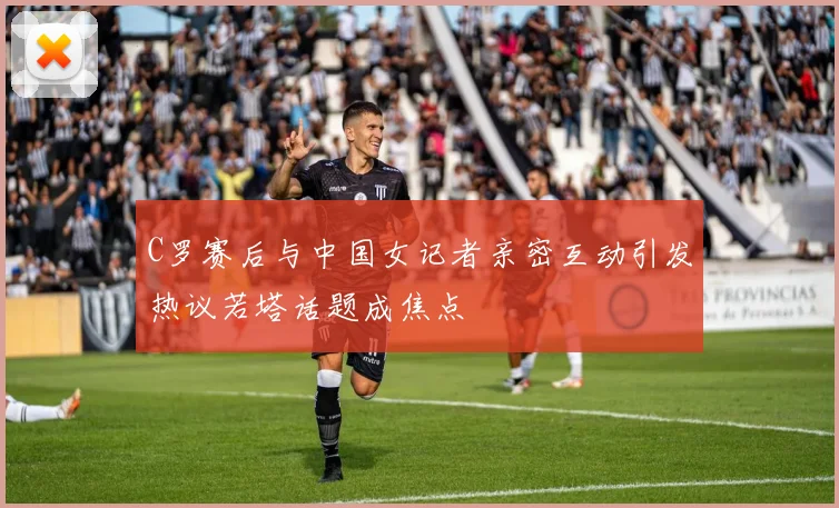 C罗赛后与中国女记者亲密互动引发热议若塔话题成焦点