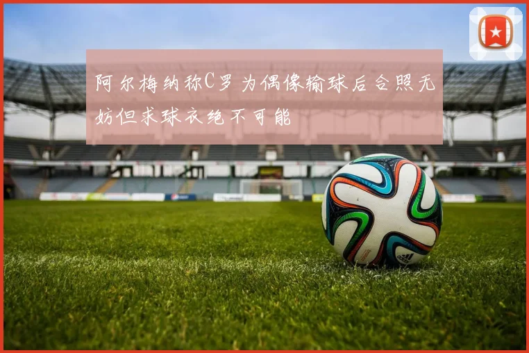 阿尔梅纳称C罗为偶像输球后合照无妨但求球衣绝不可能