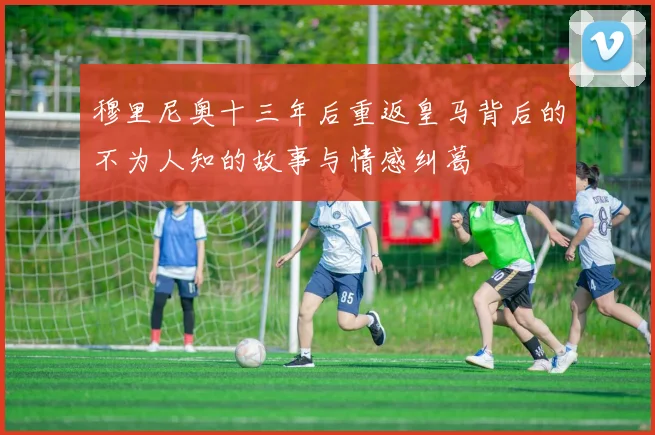 穆里尼奥十三年后重返皇马背后的不为人知的故事与情感纠葛