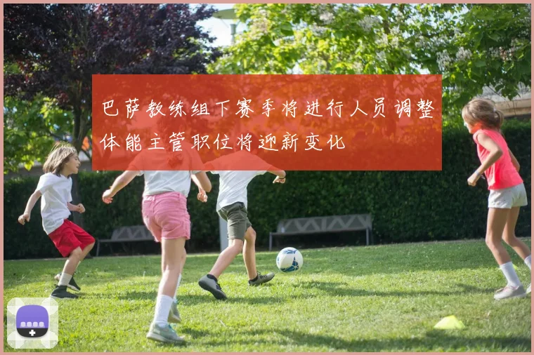巴萨教练组下赛季将进行人员调整体能主管职位将迎新变化