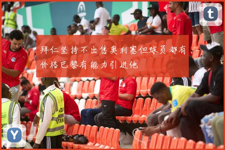 拜仁坚持不出售奥利塞但球员都有价格巴黎有能力引进他