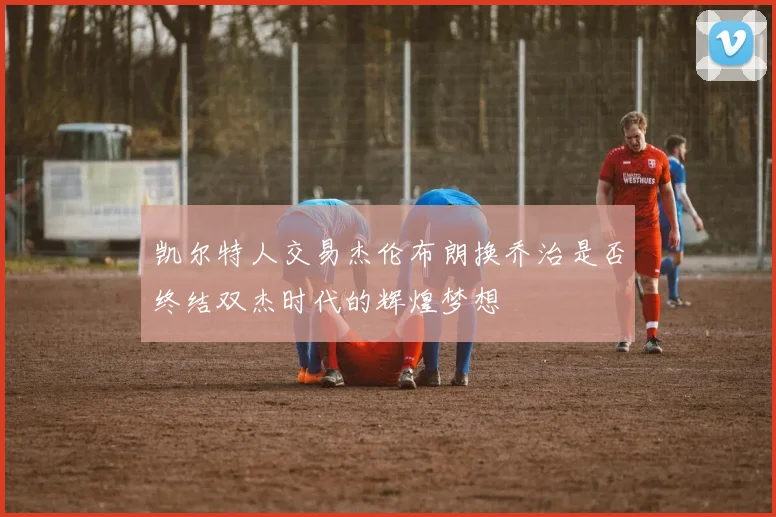 凯尔特人交易杰伦布朗换乔治是否终结双杰时代的辉煌梦想