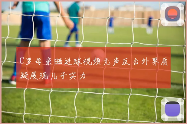 C罗母亲晒进球视频无声反击外界质疑展现儿子实力