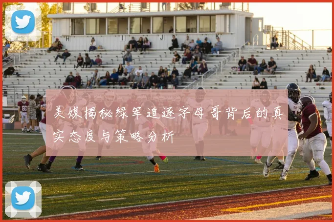 美媒揭秘绿军追逐字母哥背后的真实态度与策略分析