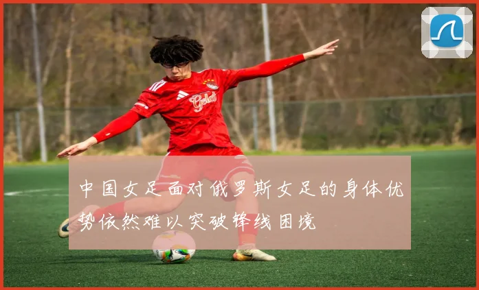 中国女足面对俄罗斯女足的身体优势依然难以突破锋线困境