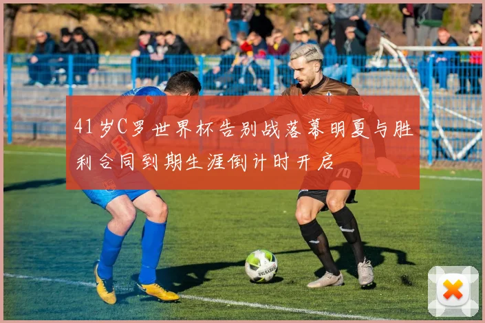 41岁C罗世界杯告别战落幕明夏与胜利合同到期生涯倒计时开启