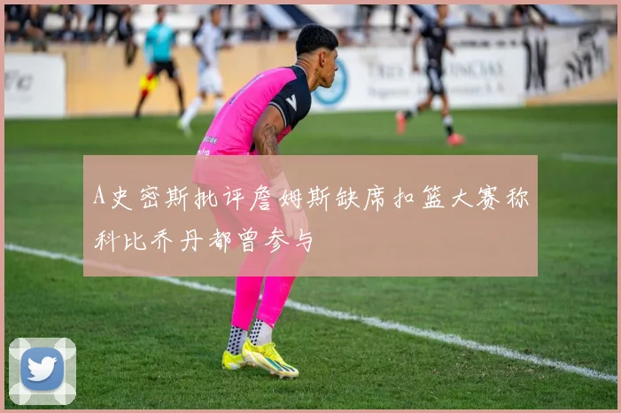 A史密斯批评詹姆斯缺席扣篮大赛称科比乔丹都曾参与