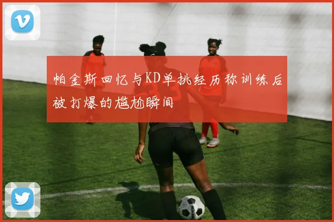 帕金斯回忆与KD单挑经历称训练后被打爆的尴尬瞬间