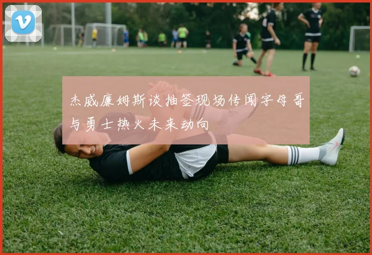 杰威廉姆斯谈抽签现场传闻字母哥与勇士热火未来动向