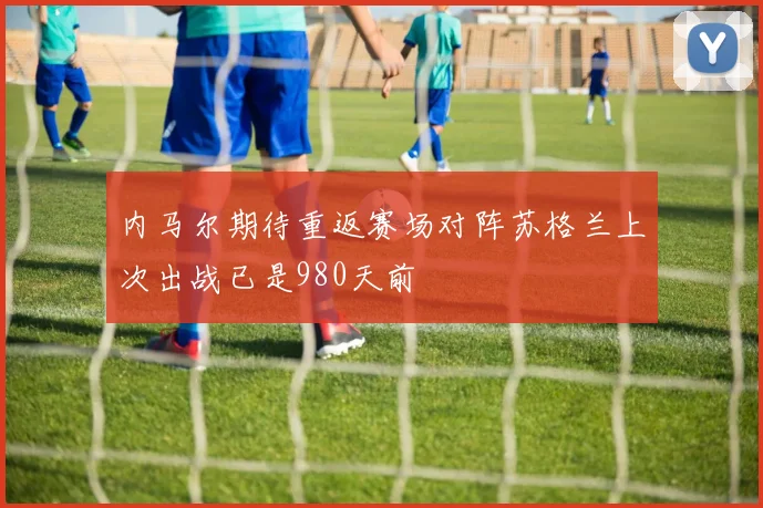 内马尔期待重返赛场对阵苏格兰上次出战已是980天前