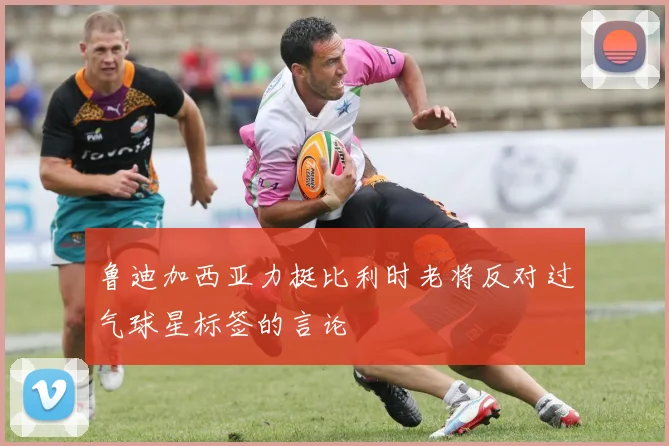 鲁迪加西亚力挺比利时老将反对过气球星标签的言论