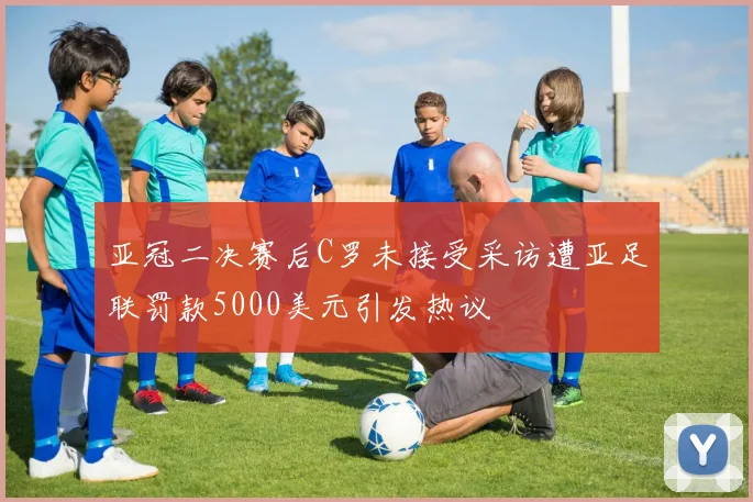 亚冠二决赛后C罗未接受采访遭亚足联罚款5000美元引发热议
