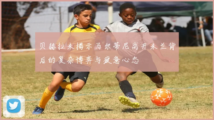 贝赫拉米揭示马尔蒂尼离开米兰背后的复杂博弈与疲惫心态