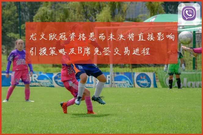 尤文欧冠资格悬而未决将直接影响引援策略及B席免签交易进程
