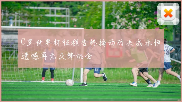 C罗世界杯征程告终梅西对决成永恒遗憾再无交锋机会