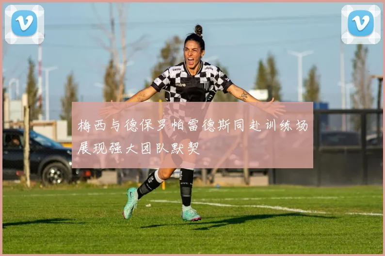 梅西与德保罗帕雷德斯同赴训练场展现强大团队默契