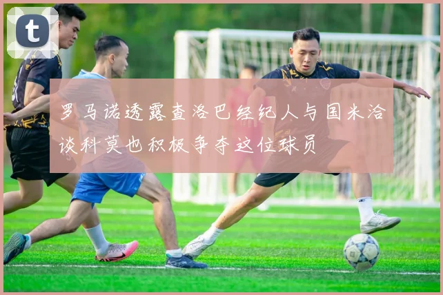 罗马诺透露查洛巴经纪人与国米洽谈科莫也积极争夺这位球员