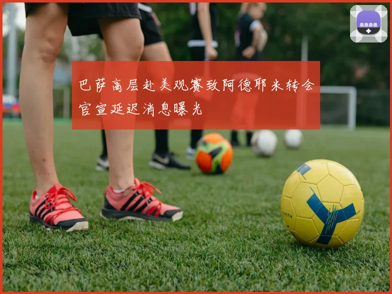 巴萨高层赴美观赛致阿德耶米转会官宣延迟消息曝光